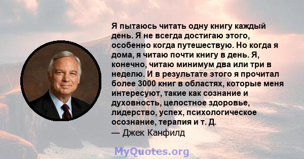 Я пытаюсь читать одну книгу каждый день. Я не всегда достигаю этого, особенно когда путешествую. Но когда я дома, я читаю почти книгу в день. Я, конечно, читаю минимум два или три в неделю. И в результате этого я