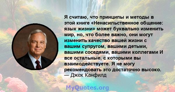 Я считаю, что принципы и методы в этой книге «Ненасильственное общение: язык жизни» может буквально изменить мир, но, что более важно, они могут изменить качество вашей жизни с вашим супругом, вашими детьми, вашими