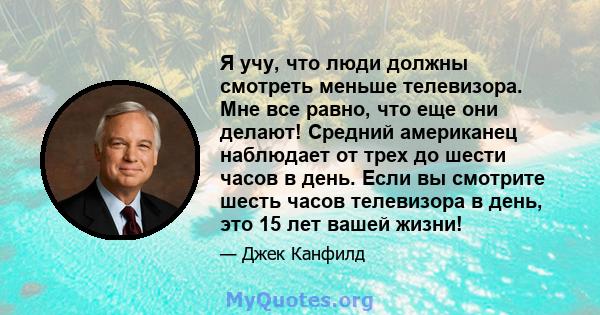 Я учу, что люди должны смотреть меньше телевизора. Мне все равно, что еще они делают! Средний американец наблюдает от трех до шести часов в день. Если вы смотрите шесть часов телевизора в день, это 15 лет вашей жизни!