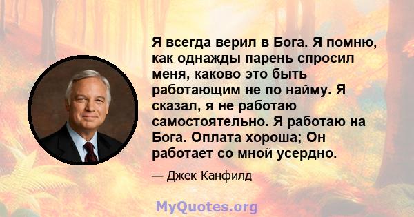 Я всегда верил в Бога. Я помню, как однажды парень спросил меня, каково это быть работающим не по найму. Я сказал, я не работаю самостоятельно. Я работаю на Бога. Оплата хороша; Он работает со мной усердно.