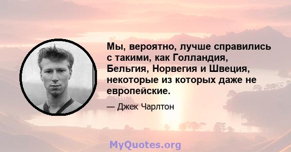 Мы, вероятно, лучше справились с такими, как Голландия, Бельгия, Норвегия и Швеция, некоторые из которых даже не европейские.