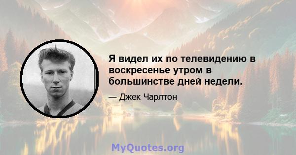 Я видел их по телевидению в воскресенье утром в большинстве дней недели.