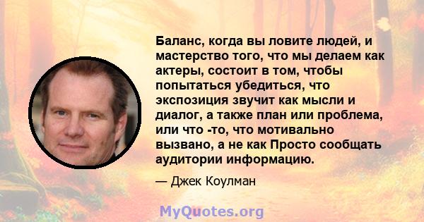 Баланс, когда вы ловите людей, и мастерство того, что мы делаем как актеры, состоит в том, чтобы попытаться убедиться, что экспозиция звучит как мысли и диалог, а также план или проблема, или что -то, что мотивально