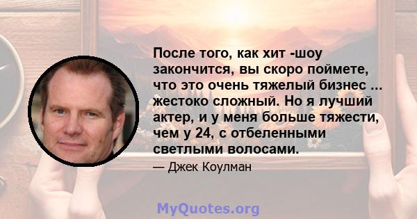 После того, как хит -шоу закончится, вы скоро поймете, что это очень тяжелый бизнес ... жестоко сложный. Но я лучший актер, и у меня больше тяжести, чем у 24, с отбеленными светлыми волосами.