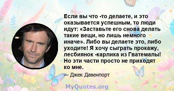 Если вы что -то делаете, и это оказывается успешным, то люди идут: «Заставьте его снова делать такие вещи, но лишь немного иначе». Либо вы делаете это, либо уходите! Я хочу сыграть прокажу, лесбиянок -карлика из