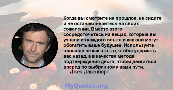 Когда вы смотрите на прошлое, не сидите и не останавливайтесь на своих сожалении. Вместо этого сосредоточьтесь на вещах, которые вы узнали из каждого опыта и как они могут обогатить ваше будущее. Используйте прошлое не