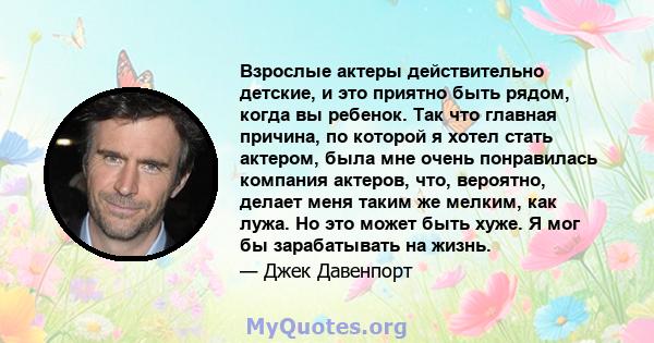 Взрослые актеры действительно детские, и это приятно быть рядом, когда вы ребенок. Так что главная причина, по которой я хотел стать актером, была мне очень понравилась компания актеров, что, вероятно, делает меня таким 