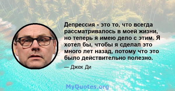 Депрессия - это то, что всегда рассматривалось в моей жизни, но теперь я имею дело с этим. Я хотел бы, чтобы я сделал это много лет назад, потому что это было действительно полезно.