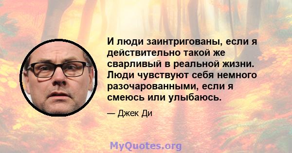 И люди заинтригованы, если я действительно такой же сварливый в реальной жизни. Люди чувствуют себя немного разочарованными, если я смеюсь или улыбаюсь.