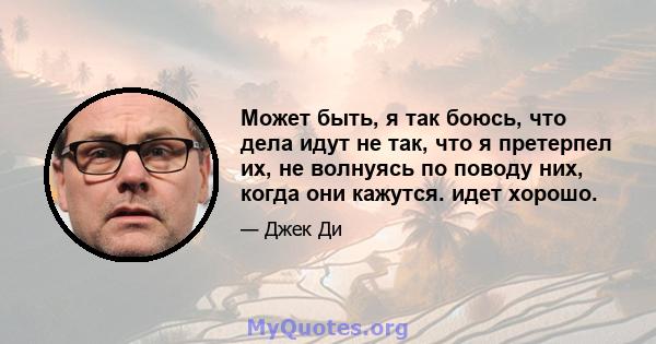 Может быть, я так боюсь, что дела идут не так, что я претерпел их, не волнуясь по поводу них, когда они кажутся. идет хорошо.