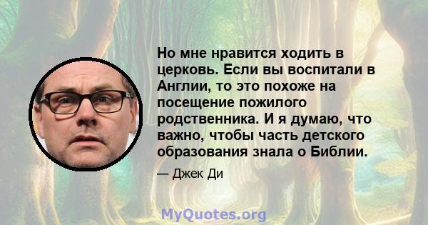 Но мне нравится ходить в церковь. Если вы воспитали в Англии, то это похоже на посещение пожилого родственника. И я думаю, что важно, чтобы часть детского образования знала о Библии.