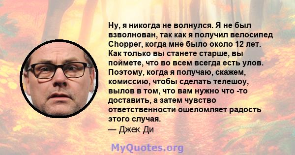 Ну, я никогда не волнулся. Я не был взволнован, так как я получил велосипед Chopper, когда мне было около 12 лет. Как только вы станете старше, вы поймете, что во всем всегда есть улов. Поэтому, когда я получаю, скажем, 