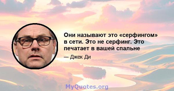 Они называют это «серфингом» в сети. Это не серфинг. Это печатает в вашей спальне