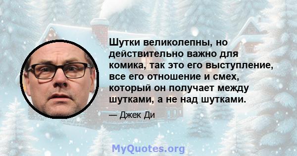 Шутки великолепны, но действительно важно для комика, так это его выступление, все его отношение и смех, который он получает между шутками, а не над шутками.