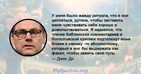 У меня было жажду ритуала, что я мог цепляться, рутина, чтобы заставить меня чувствовать себя хорошо и довольствоваться. Я надеялся, что чтение библейских комментариев и богословской критики подтолкнут меня ближе к