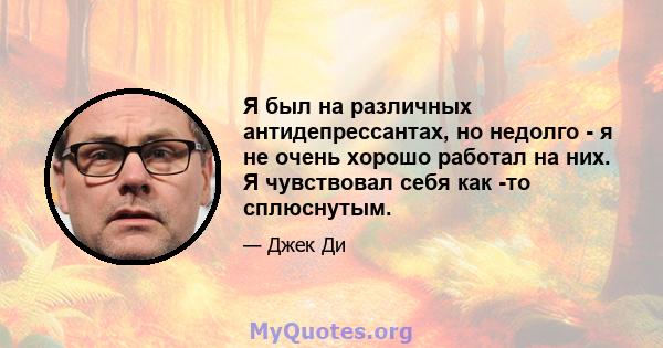 Я был на различных антидепрессантах, но недолго - я не очень хорошо работал на них. Я чувствовал себя как -то сплюснутым.