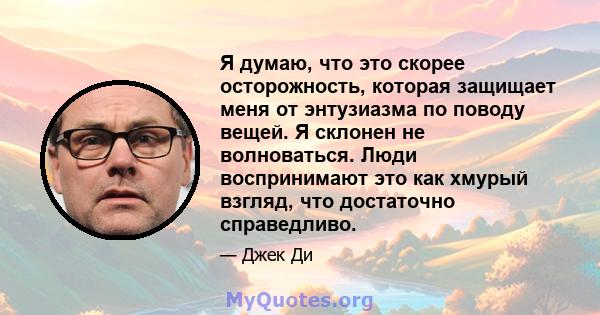 Я думаю, что это скорее осторожность, которая защищает меня от энтузиазма по поводу вещей. Я склонен не волноваться. Люди воспринимают это как хмурый взгляд, что достаточно справедливо.