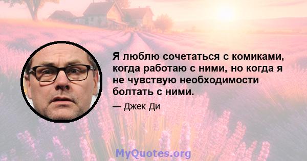 Я люблю сочетаться с комиками, когда работаю с ними, но когда я не чувствую необходимости болтать с ними.