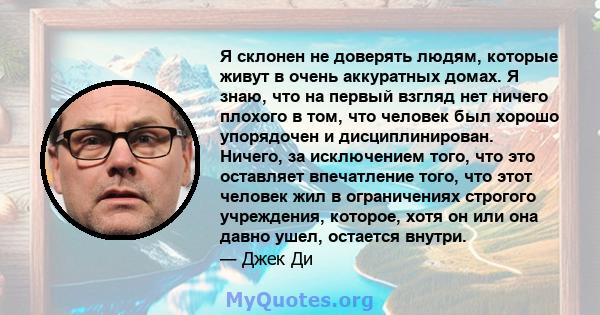 Я склонен не доверять людям, которые живут в очень аккуратных домах. Я знаю, что на первый взгляд нет ничего плохого в том, что человек был хорошо упорядочен и дисциплинирован. Ничего, за исключением того, что это