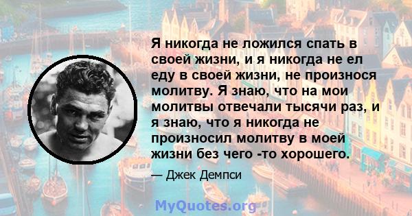 Я никогда не ложился спать в своей жизни, и я никогда не ел еду в своей жизни, не произнося молитву. Я знаю, что на мои молитвы отвечали тысячи раз, и я знаю, что я никогда не произносил молитву в моей жизни без чего