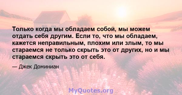 Только когда мы обладаем собой, мы можем отдать себя другим. Если то, что мы обладаем, кажется неправильным, плохим или злым, то мы стараемся не только скрыть это от других, но и мы стараемся скрыть это от себя.