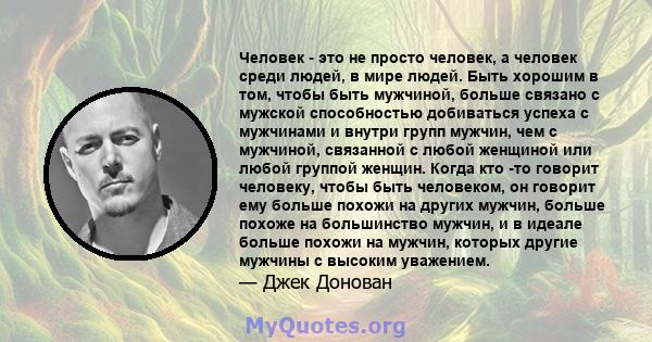 Человек - это не просто человек, а человек среди людей, в мире людей. Быть хорошим в том, чтобы быть мужчиной, больше связано с мужской способностью добиваться успеха с мужчинами и внутри групп мужчин, чем с мужчиной,