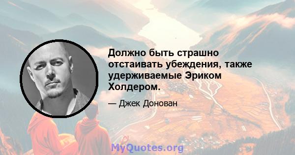 Должно быть страшно отстаивать убеждения, также удерживаемые Эриком Холдером.