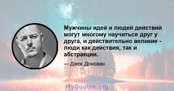 Мужчины идей и людей действий могут многому научиться друг у друга, и действительно великие - люди как действия, так и абстракции.