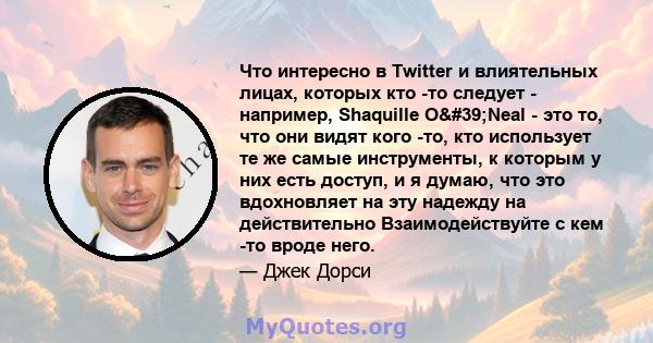 Что интересно в Twitter и влиятельных лицах, которых кто -то следует - например, Shaquille O'Neal - это то, что они видят кого -то, кто использует те же самые инструменты, к которым у них есть доступ, и я думаю, что 