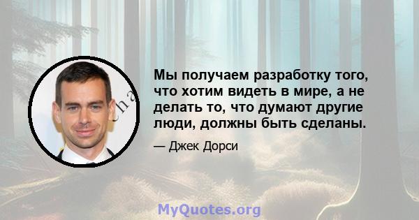 Мы получаем разработку того, что хотим видеть в мире, а не делать то, что думают другие люди, должны быть сделаны.