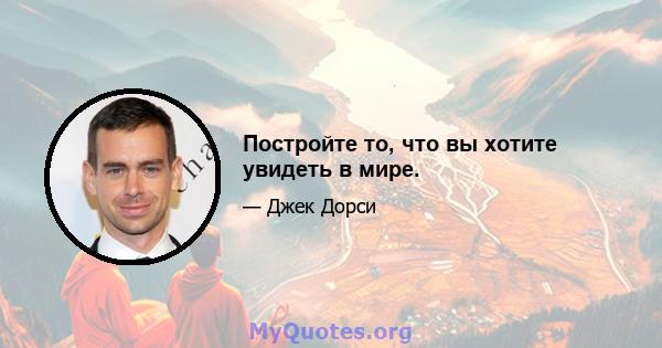 Постройте то, что вы хотите увидеть в мире.