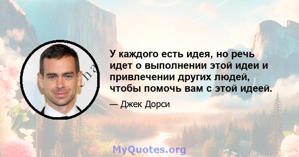 У каждого есть идея, но речь идет о выполнении этой идеи и привлечении других людей, чтобы помочь вам с этой идеей.