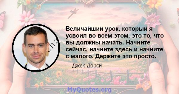 Величайший урок, который я усвоил во всем этом, это то, что вы должны начать. Начните сейчас, начните здесь и начните с малого. Держите это просто.