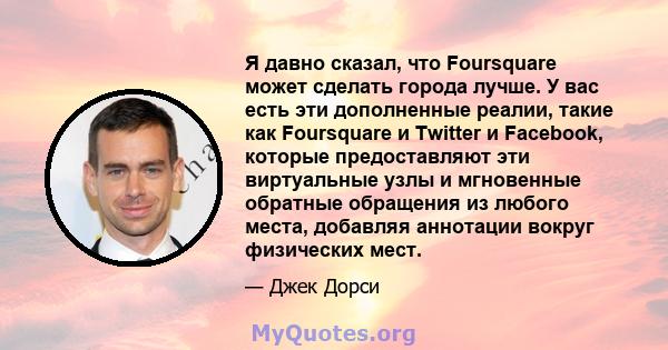 Я давно сказал, что Foursquare может сделать города лучше. У вас есть эти дополненные реалии, такие как Foursquare и Twitter и Facebook, которые предоставляют эти виртуальные узлы и мгновенные обратные обращения из