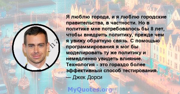 Я люблю города, и я люблю городские правительства, в частности. Но в политике мне потребовалось бы 8 лет, чтобы внедрить политику, прежде чем я увижу обратную связь. С помощью программирования я мог бы моделировать ту