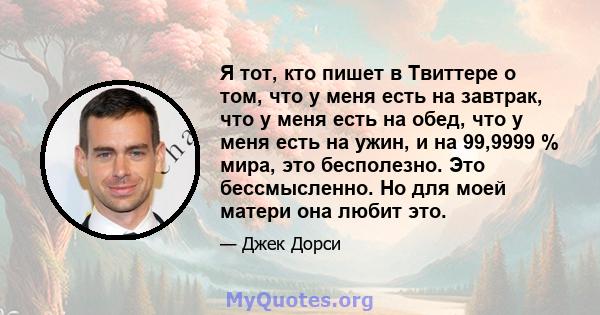 Я тот, кто пишет в Твиттере о том, что у меня есть на завтрак, что у меня есть на обед, что у меня есть на ужин, и на 99,9999 % мира, это бесполезно. Это бессмысленно. Но для моей матери она любит это.