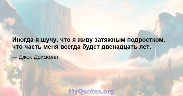 Иногда я шучу, что я живу затяжным подростком, что часть меня всегда будет двенадцать лет.