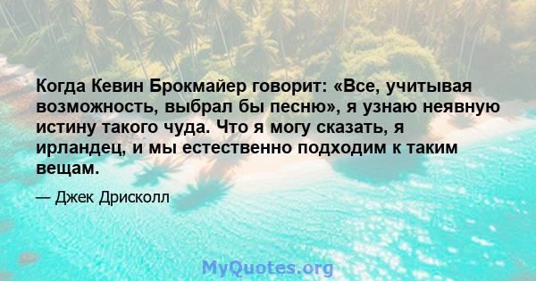 Когда Кевин Брокмайер говорит: «Все, учитывая возможность, выбрал бы песню», я узнаю неявную истину такого чуда. Что я могу сказать, я ирландец, и мы естественно подходим к таким вещам.