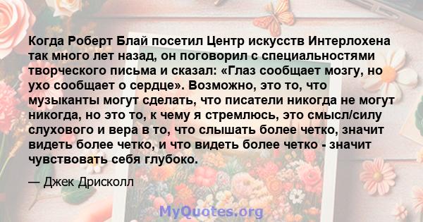 Когда Роберт Блай посетил Центр искусств Интерлохена так много лет назад, он поговорил с специальностями творческого письма и сказал: «Глаз сообщает мозгу, но ухо сообщает о сердце». Возможно, это то, что музыканты