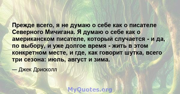 Прежде всего, я не думаю о себе как о писателе Северного Мичигана. Я думаю о себе как о американском писателе, который случается - и да, по выбору, и уже долгое время - жить в этом конкретном месте, и где, как говорит