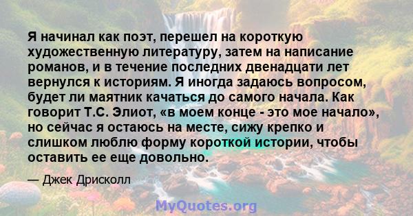 Я начинал как поэт, перешел на короткую художественную литературу, затем на написание романов, и в течение последних двенадцати лет вернулся к историям. Я иногда задаюсь вопросом, будет ли маятник качаться до самого