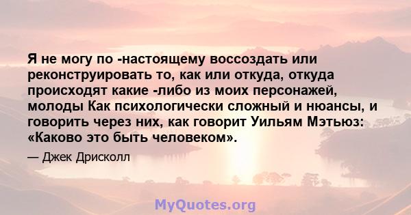 Я не могу по -настоящему воссоздать или реконструировать то, как или откуда, откуда происходят какие -либо из моих персонажей, молоды Как психологически сложный и нюансы, и говорить через них, как говорит Уильям Мэтьюз: 