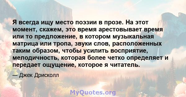 Я всегда ищу место поэзии в прозе. На этот момент, скажем, это время арестовывает время или то предложение, в котором музыкальная матрица или тропа, звуки слов, расположенных таким образом, чтобы усилить восприятие,