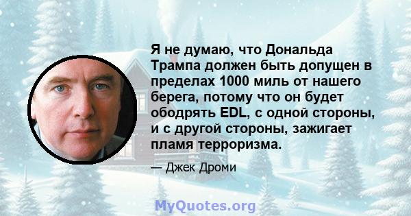 Я не думаю, что Дональда Трампа должен быть допущен в пределах 1000 миль от нашего берега, потому что он будет ободрять EDL, с одной стороны, и с другой стороны, зажигает пламя терроризма.