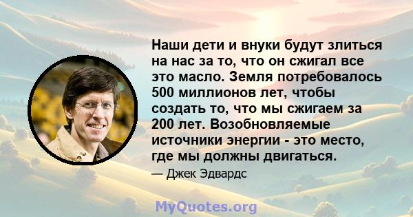 Наши дети и внуки будут злиться на нас за то, что он сжигал все это масло. Земля потребовалось 500 миллионов лет, чтобы создать то, что мы сжигаем за 200 лет. Возобновляемые источники энергии - это место, где мы должны