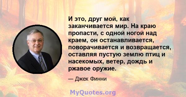 И это, друг мой, как заканчивается мир. На краю пропасти, с одной ногой над краем, он останавливается, поворачивается и возвращается, оставляя пустую землю птиц и насекомых, ветер, дождь и ржавое оружие.