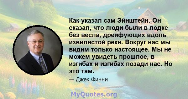 Как указал сам Эйнштейн. Он сказал, что люди были в лодке без весла, дрейфующих вдоль извилистой реки. Вокруг нас мы видим только настоящее. Мы не можем увидеть прошлое, в изгибах и изгибах позади нас. Но это там.