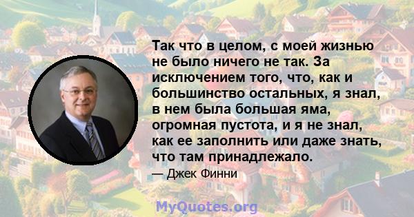 Так что в целом, с моей жизнью не было ничего не так. За исключением того, что, как и большинство остальных, я знал, в нем была большая яма, огромная пустота, и я не знал, как ее заполнить или даже знать, что там