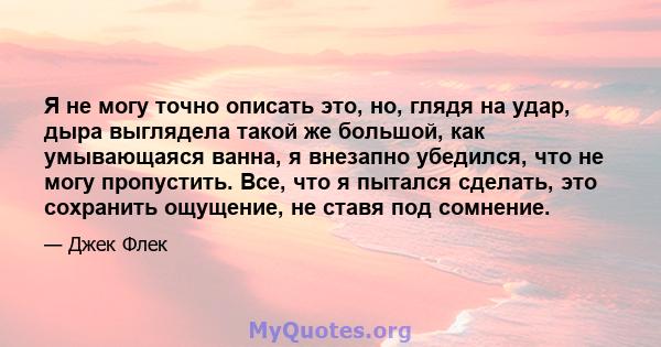 Я не могу точно описать это, но, глядя на удар, дыра выглядела такой же большой, как умывающаяся ванна, я внезапно убедился, что не могу пропустить. Все, что я пытался сделать, это сохранить ощущение, не ставя под