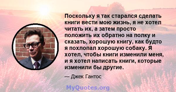 Поскольку я так старался сделать книги вести мою жизнь, я не хотел читать их, а затем просто положить их обратно на полку и сказать, хорошую книгу, как будто я похлопал хорошую собаку. Я хотел, чтобы книги изменили